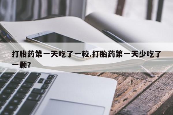 流产药私人联系方式微信打胎药第一天吃了一粒.打胎药第一天少吃了一颗？