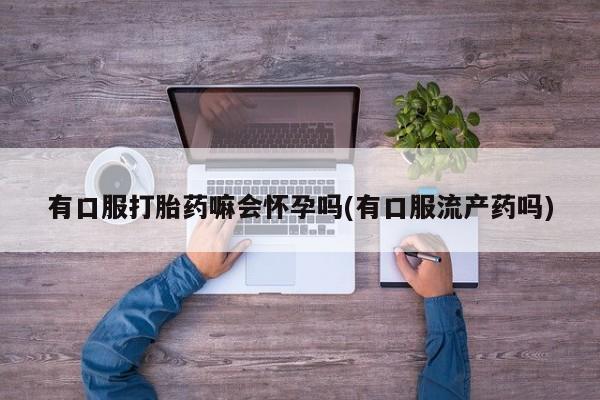 流产药私人联系方式微信有口服打胎药嘛会怀孕吗(有口服流产药吗)