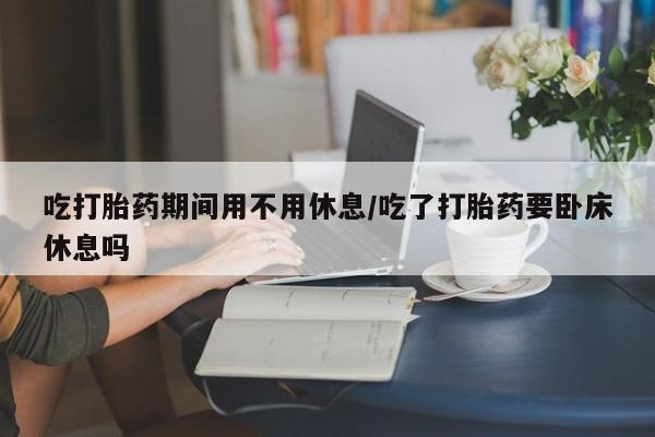 流产药私人联系方式微信吃打胎药期间用不用休息/吃了打胎药要卧床休息吗