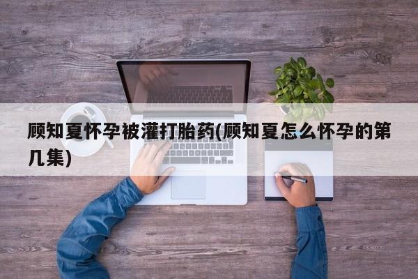 流产药私人联系方式微信顾知夏怀孕被灌打胎药(顾知夏怎么怀孕的第几集)