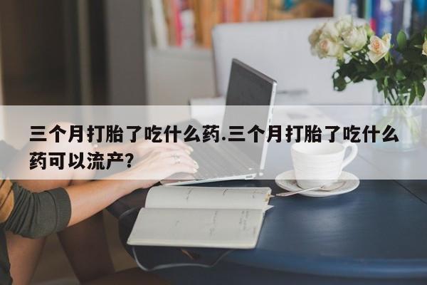 流产药私人联系方式微信三个月打胎了吃什么药.三个月打胎了吃什么药可以流产？