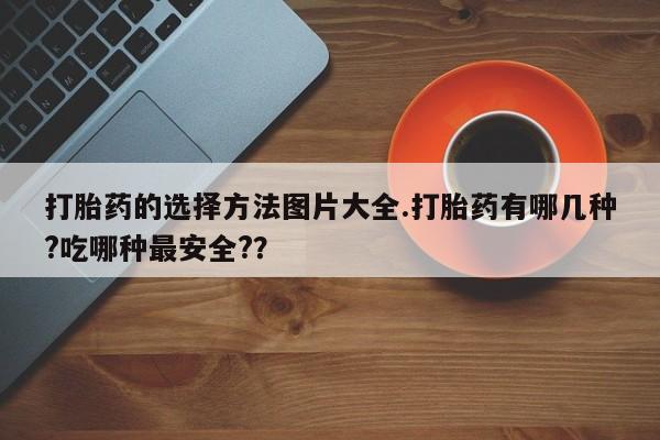 流产药私人联系方式微信打胎药的选择方法图片大全.打胎药有哪几种?吃哪种最安全?？