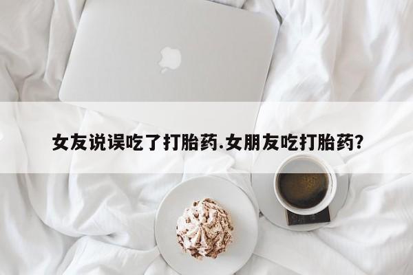 流产药私人联系方式微信女友说误吃了打胎药.女朋友吃打胎药？