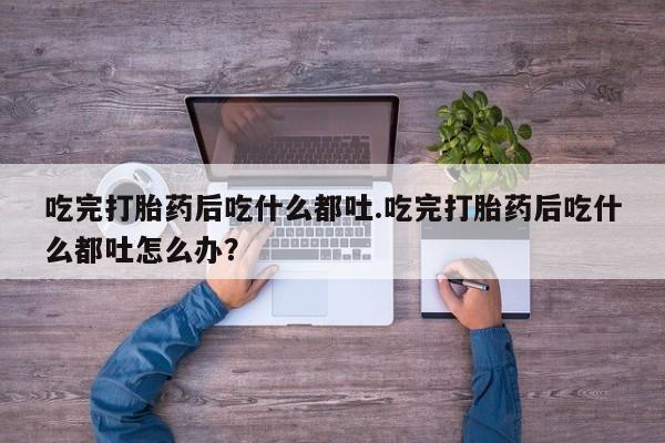 流产药私人联系方式微信吃完打胎药后吃什么都吐.吃完打胎药后吃什么都吐怎么办？