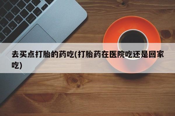 流产药私人联系方式微信去买点打胎的药吃(打胎药在医院吃还是回家吃)