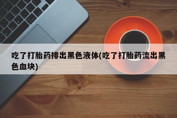 流产药私人联系方式微信吃了打胎药排出黑色液体(吃了打胎药流出黑色血块)