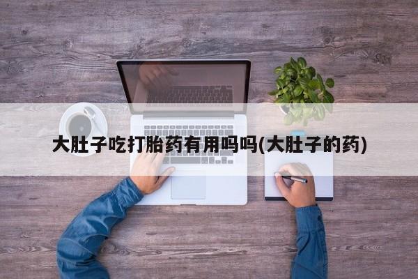 流产药私人联系方式微信大肚子吃打胎药有用吗吗(大肚子的药)