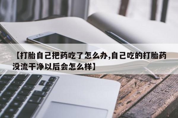 流产药私人联系方式微信【打胎自己把药吃了怎么办,自己吃的打胎药没流干净以后会怎么样】