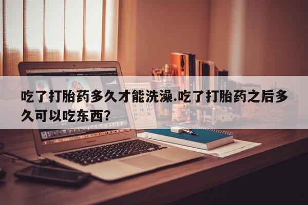 流产药私人联系方式微信吃了打胎药多久才能洗澡.吃了打胎药之后多久可以吃东西？