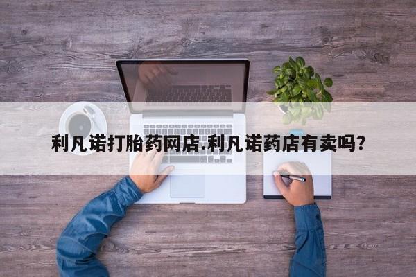 流产药私人联系方式微信利凡诺打胎药网店.利凡诺药店有卖吗？