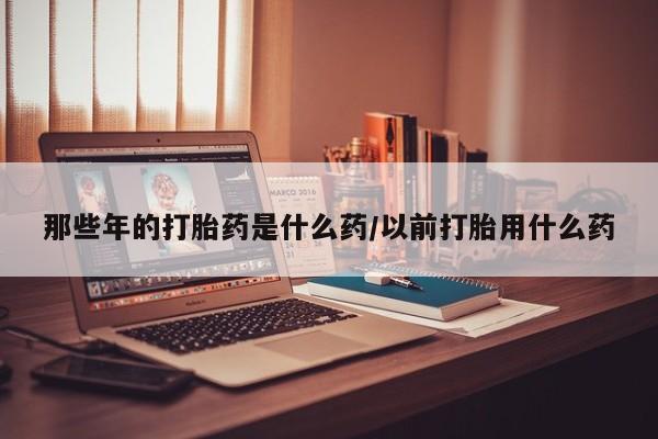 流产药私人联系方式微信那些年的打胎药是什么药/以前打胎用什么药