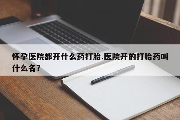 流产药私人联系方式微信怀孕医院都开什么药打胎.医院开的打胎药叫什么名？