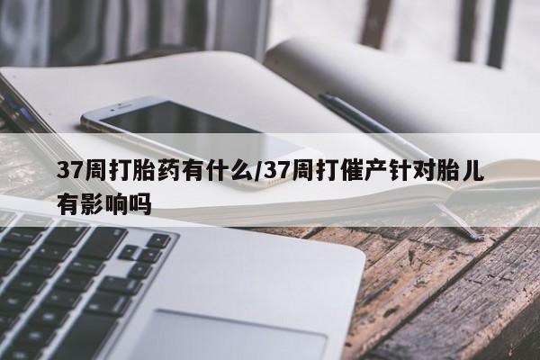 流产药私人联系方式微信37周打胎药有什么/37周打催产针对胎儿有影响吗