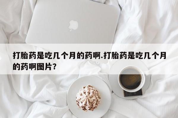 流产药私人联系方式微信打胎药是吃几个月的药啊.打胎药是吃几个月的药啊图片？