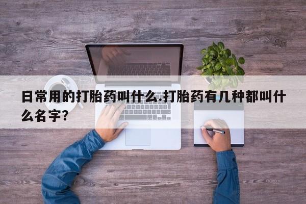 流产药私人联系方式微信日常用的打胎药叫什么.打胎药有几种都叫什么名字？
