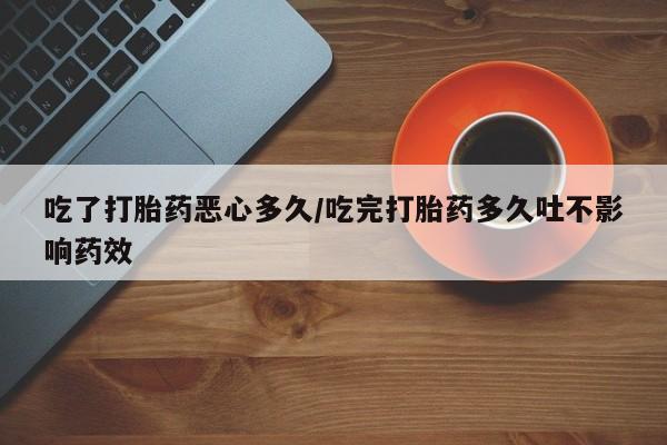 流产药私人联系方式微信吃了打胎药恶心多久/吃完打胎药多久吐不影响药效