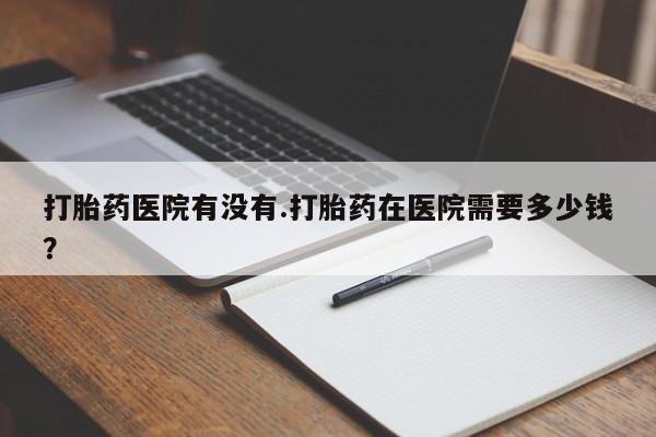 流产药私人联系方式微信打胎药医院有没有.打胎药在医院需要多少钱？
