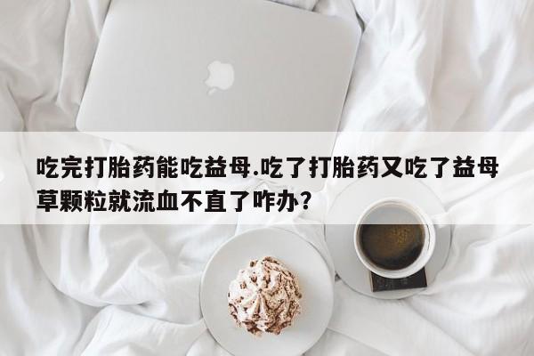 流产药私人联系方式微信吃完打胎药能吃益母.吃了打胎药又吃了益母草颗粒就流血不直了咋办？