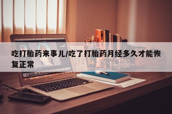 流产药私人联系方式微信吃打胎药来事儿/吃了打胎药月经多久才能恢复正常