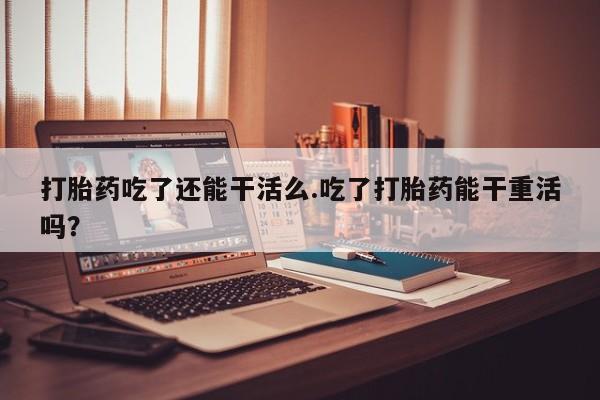 流产药私人联系方式微信打胎药吃了还能干活么.吃了打胎药能干重活吗？