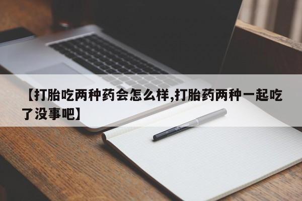流产药私人联系方式微信【打胎吃两种药会怎么样,打胎药两种一起吃了没事吧】