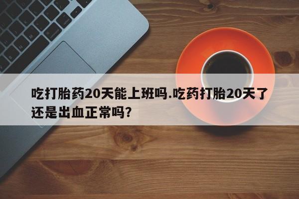 流产药私人联系方式微信吃打胎药20天能上班吗.吃药打胎20天了还是出血正常吗？