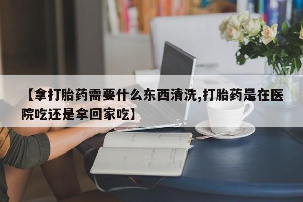 流产药私人联系方式微信【拿打胎药需要什么东西清洗,打胎药是在医院吃还是拿回家吃】