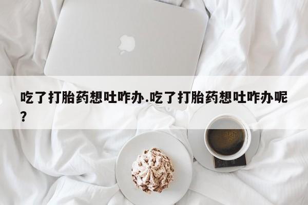 流产药私人联系方式微信吃了打胎药想吐咋办.吃了打胎药想吐咋办呢？