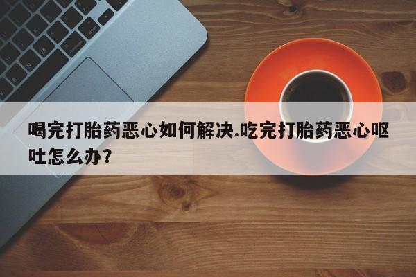 流产药私人联系方式微信喝完打胎药恶心如何解决.吃完打胎药恶心呕吐怎么办？