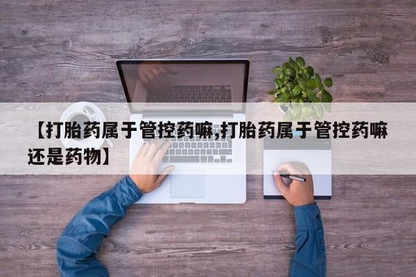 流产药私人联系方式微信【打胎药属于管控药嘛,打胎药属于管控药嘛还是药物】