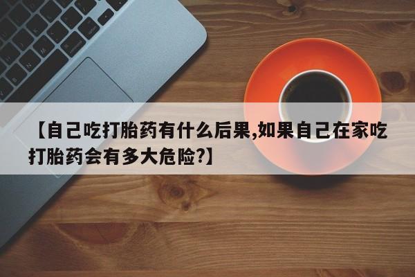 流产药私人联系方式微信【自己吃打胎药有什么后果,如果自己在家吃打胎药会有多大危险?】