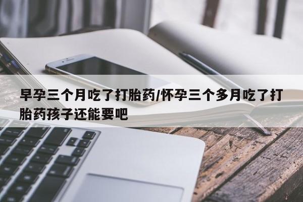 流产药私人联系方式微信早孕三个月吃了打胎药/怀孕三个多月吃了打胎药孩子还能要吧