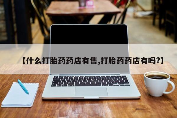 流产药私人联系方式微信【什么打胎药药店有售,打胎药药店有吗?】