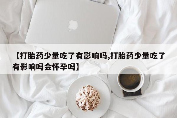 流产药私人联系方式微信【打胎药少量吃了有影响吗,打胎药少量吃了有影响吗会怀孕吗】