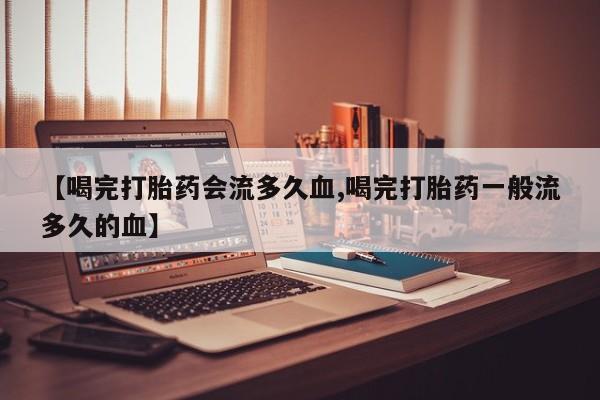 流产药私人联系方式微信【喝完打胎药会流多久血,喝完打胎药一般流多久的血】