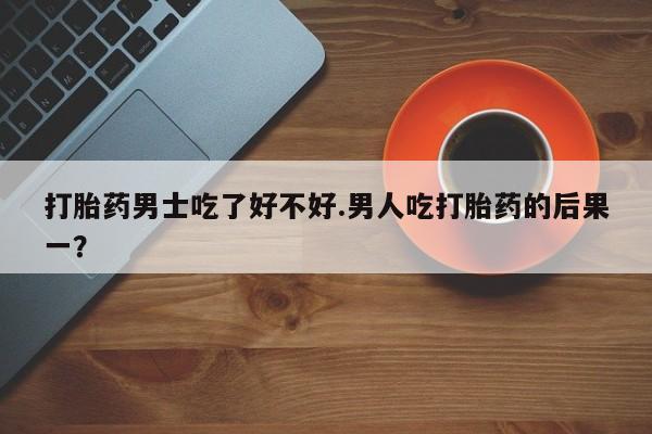 流产药私人联系方式微信打胎药男士吃了好不好.男人吃打胎药的后果一？