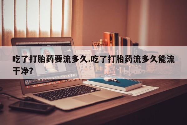 流产药私人联系方式微信吃了打胎药要流多久.吃了打胎药流多久能流干净？