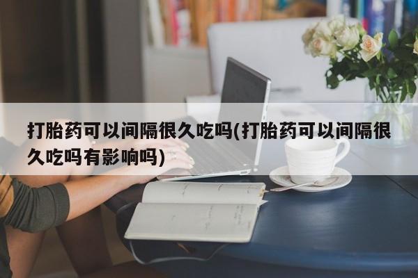 流产药私人联系方式微信打胎药可以间隔很久吃吗(打胎药可以间隔很久吃吗有影响吗)
