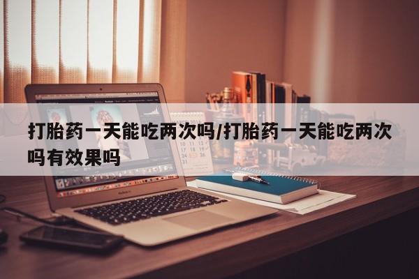 流产药私人联系方式微信打胎药一天能吃两次吗/打胎药一天能吃两次吗有效果吗