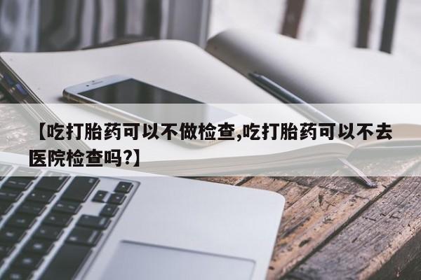 流产药私人联系方式微信【吃打胎药可以不做检查,吃打胎药可以不去医院检查吗?】