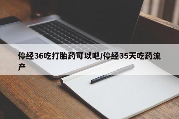 流产药私人联系方式微信停经36吃打胎药可以吧/停经35天吃药流产