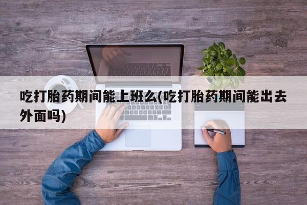 流产药私人联系方式微信吃打胎药期间能上班么(吃打胎药期间能出去外面吗)
