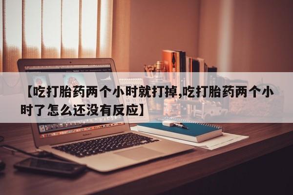 流产药私人联系方式微信【吃打胎药两个小时就打掉,吃打胎药两个小时了怎么还没有反应】