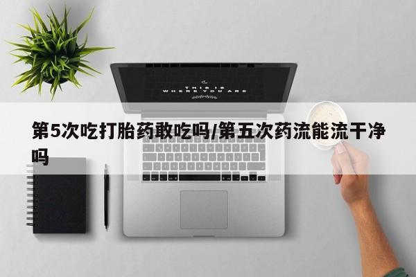 流产药私人联系方式微信第5次吃打胎药敢吃吗/第五次药流能流干净吗