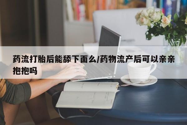 流产药私人联系方式微信药流打胎后能舔下面么/药物流产后可以亲亲抱抱吗