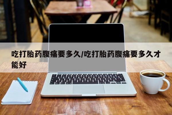 流产药私人联系方式微信吃打胎药腹痛要多久/吃打胎药腹痛要多久才能好