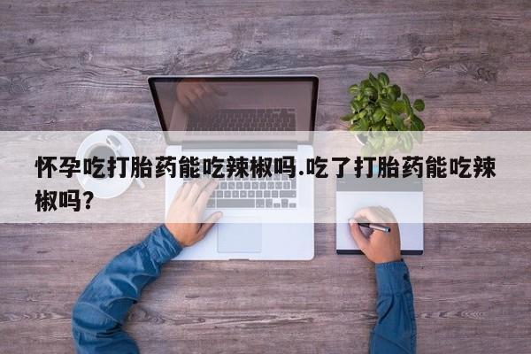 流产药私人联系方式微信怀孕吃打胎药能吃辣椒吗.吃了打胎药能吃辣椒吗?