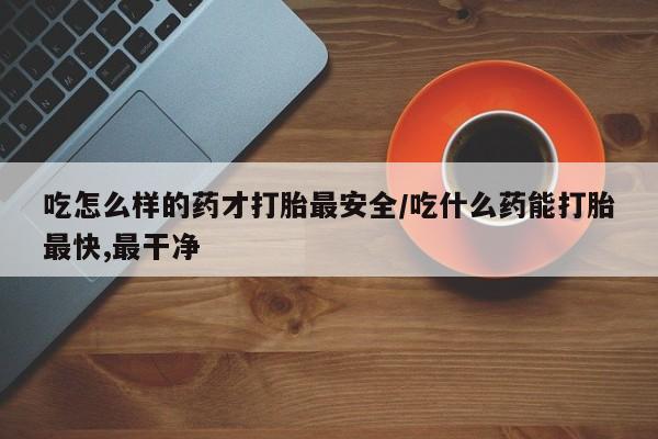 流产药私人联系方式微信吃怎么样的药才打胎最安全/吃什么药能打胎最快,最干净