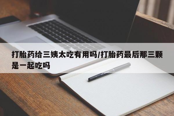 流产药私人联系方式微信打胎药给三姨太吃有用吗/打胎药最后那三颗是一起吃吗