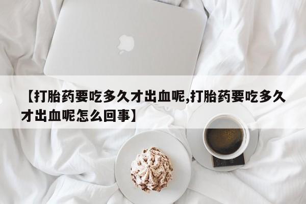 流产药私人联系方式微信【打胎药要吃多久才出血呢,打胎药要吃多久才出血呢怎么回事】